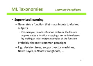 ML Taxonomies Learning Paradigms
• Supervised learning
– Generates a function that maps inputs to desired
outputs.
• For example, in a classification problem, the learner
approximates a function mapping a vector into classes
by looking at input-output examples of the function
– Probably, the most common paradigm
– E.g., decision trees, support vector machines,
Naïve Bayes, k-Nearest Neighbors, …
80
 