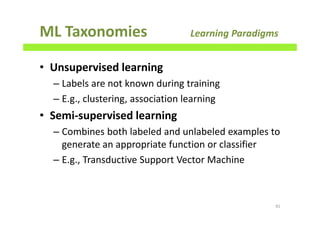 ML Taxonomies Learning Paradigms
• Unsupervised learning
– Labels are not known during training
– E.g., clustering, association learning
• Semi-supervised learning
– Combines both labeled and unlabeled examples to
generate an appropriate function or classifier
– E.g., Transductive Support Vector Machine
81
 