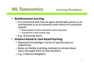 ML Taxonomies Learning Paradigms
• Reinforcement learning
– It is concerned with how an agent should take actions in an
environment so as to maximize some notion of cumulative
reward.
• Reward given if some evaluation metric improved
• Punishment in the reverse case
– E.g., Q-learning, Sarsa
• Instance-based or case-based learning
– Represents knowledge in terms of specific cases or
experiences
– Relies on flexible matching methods to retrieve these
cases and apply them to new situations
– E.g., k-Nearest Neighbors
82
 