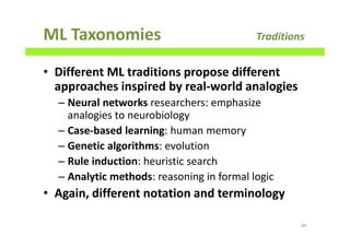 ML Taxonomies Traditions
• Different ML traditions propose different
approaches inspired by real-world analogies
– Neural networks researchers: emphasize
analogies to neurobiology
– Case-based learning: human memory
– Genetic algorithms: evolution
– Rule induction: heuristic search
– Analytic methods: reasoning in formal logic
• Again, different notation and terminology
84
 