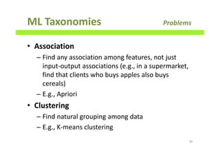 ML Taxonomies Problems
• Association
– Find any association among features, not just
input-output associations (e.g., in a supermarket,
find that clients who buys apples also buys
cereals)
– E.g., Apriori
• Clustering
– Find natural grouping among data
– E.g., K-means clustering
86
 