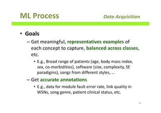 ML Process Data Acquisition
• Goals
– Get meaningful, representatives examples of
each concept to capture, balanced across classes,
etc.
• E.g., Broad range of patients (age, body mass index,
sex, co-morbidities), software (size, complexity, SE
paradigms), songs from different styles, …
– Get accurate annotations
• E.g., data for module fault error rate, link quality in
WSNs, song genre, patient clinical status, etc.
90
 