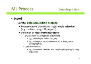 ML Process Data Acquisition
• How?
– Careful data acquisition protocol
• Representative, diverse and large sample selection
(e.g., patients, songs, SE projects)
• Definition of measurement protocol
– Environment for annotation experiment
» E.g., silent room, online test, etc.
» E.g., in-hospital data collection such as ECGs, echo-
cardiographies;
– Data requirements
» E.g., number of channels and sampling frequency in song
acquisition
91
 