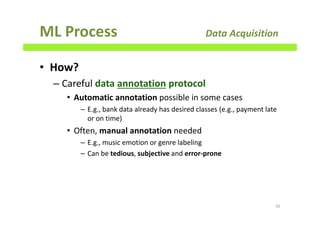 ML Process Data Acquisition
• How?
– Careful data annotation protocol
• Automatic annotation possible in some cases
– E.g., bank data already has desired classes (e.g., payment late
or on time)
• Often, manual annotation needed
– E.g., music emotion or genre labeling
– Can be tedious, subjective and error-prone
92
 
