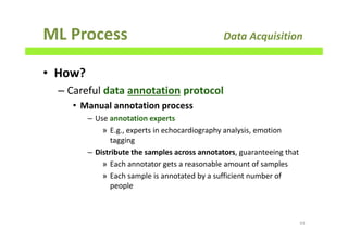 ML Process Data Acquisition
• How?
– Careful data annotation protocol
• Manual annotation process
– Use annotation experts
» E.g., experts in echocardiography analysis, emotion
tagging
– Distribute the samples across annotators, guaranteeing that
» Each annotator gets a reasonable amount of samples
» Each sample is annotated by a sufficient number of
people
93
 