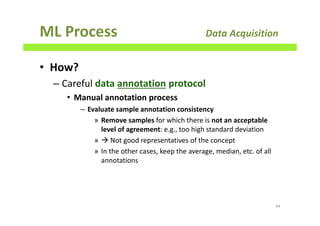 ML Process Data Acquisition
• How?
– Careful data annotation protocol
• Manual annotation process
– Evaluate sample annotation consistency
» Remove samples for which there is not an acceptable
level of agreement: e.g., too high standard deviation
» Not good representatives of the concept
» In the other cases, keep the average, median, etc. of all
annotations
94
 