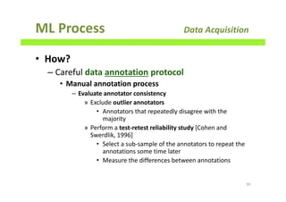 ML Process Data Acquisition
• How?
– Careful data annotation protocol
• Manual annotation process
– Evaluate annotator consistency
» Exclude outlier annotators
• Annotators that repeatedly disagree with the
majority
» Perform a test-retest reliability study [Cohen and
Swerdlik, 1996]
• Select a sub-sample of the annotators to repeat the
annotations some time later
• Measure the differences between annotations
95
 