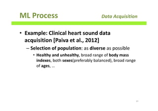 ML Process Data Acquisition
• Example: Clinical heart sound data
acquisition [Paiva et al., 2012]
– Selection of population: as diverse as possible
• Healthy and unhealthy, broad range of body mass
indexes, both sexes(preferably balanced), broad range
of ages, …
97
 