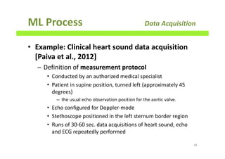 ML Process Data Acquisition
• Example: Clinical heart sound data acquisition
[Paiva et al., 2012]
– Definition of measurement protocol
• Conducted by an authorized medical specialist
• Patient in supine position, turned left (approximately 45
degrees)
– the usual echo observation position for the aortic valve.
• Echo configured for Doppler-mode
• Stethoscope positioned in the left sternum border region
• Runs of 30-60 sec. data acquisitions of heart sound, echo
and ECG repeatedly performed
98
 