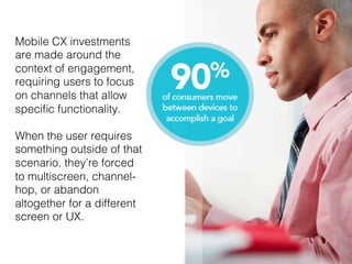 11!
Mobile CX investments
are made around the
context of engagement,
requiring users to focus
on channels that allow
speciﬁc functionality. !
!
When the user requires!
something outside of that
scenario, they’re forced
to multiscreen, channel-
hop, or abandon
altogether for a different
screen or UX.!
 