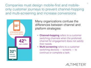 12!
Companies must design mobile-ﬁrst and mobile-
only customer journeys to prevent channel-hopping
and multi-screening and increase conversions!
Many organizations confuse the
differences between channel and
platform strategies:!
!
•  Channel-hopping refers to a customer
switching channels when the preferred
channel for engagement does not satisfy
their needs. !
•  Multi-screening refers to a customer
switching devices — screens — to
continue or complete a task.!
 