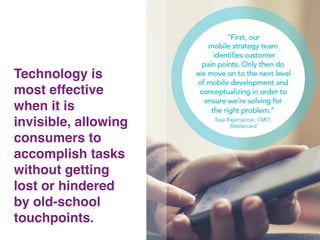 17!
Technology is
most effective
when it is
invisible, allowing
consumers to
accomplish tasks
without getting
lost or hindered
by old-school
touchpoints.!
 