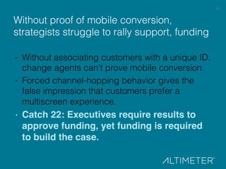 19!
Without proof of mobile conversion,
strategists struggle to rally support, funding!
·  Without associating customers with a unique ID,
change agents can’t prove mobile conversion.!
·  Forced channel-hopping behavior gives the
false impression that customers prefer a
multiscreen experience.!
· Catch 22: Executives require results to
approve funding, yet funding is required
to build the case.!
 
