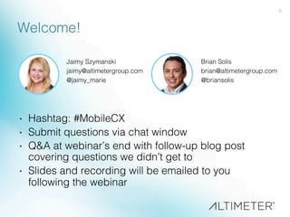 2!
Welcome!!
·  Hashtag: #MobileCX!
·  Submit questions via chat window!
·  Q&A at webinar’s end with follow-up blog post
covering questions we didn’t get to!
·  Slides and recording will be emailed to you
following the webinar!
Jaimy Szymanski!
jaimy@altimetergroup.com!
@jaimy_marie!
!
Brian Solis!
brian@altimetergroup.com!
@briansolis!
!
 