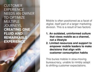 23!
Mobile is often positioned as a facet of
digital, itself part of a larger marketing
division. This is a result of two factors:!
1.  An outdated, uninformed culture
that views mobile as a channel,
not a lifestyle!
2.  Limited resources and support to
empower mobile leaders to make
decisions that align with
customer consumption habits!
!
This buries mobile in slow-moving
bureaucracy, unable to nimbly adapt!
to shifting customer expectations.!
 