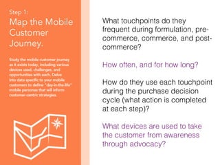 28!
What touchpoints do they
frequent during formulation, pre-
commerce, commerce, and post-
commerce? !
!
How often, and for how long?!
!
How do they use each touchpoint
during the purchase decision
cycle (what action is completed
at each step)?!
!
What devices are used to take
the customer from awareness
through advocacy?!
 