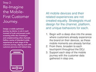 31!
All mobile devices and their
related experiences are not
created equally. Strategists must
design for the channel, platform,
and unique behaviors for each.!
!
1.  Begin with a deep dive into the areas
where customers already experience
the brand on their devices, as these
mobile moments are already familiar. !
2.  From there, broaden to each
touchpoint throughout the DCJ.!
3.  Support each step of the mobile
journey with the customer data
gathered in step one.!
 