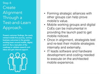 37!
•  Forming strategic alliances with
other groups can help prove
mobile’s value.!
•  Mobile working groups and digital
CoEs can be instrumental in
providing the launch pad to get
mobile noticed.!
•  Once in alignment, strategists test
and re-test their mobile strategies
internally and externally. !
•  IT leads software and hardware
development and coding needed
to execute on the architected
mobile experience. !
 