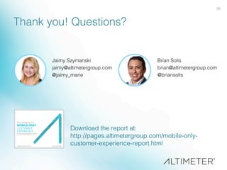 39!
Thank you! Questions?!
Jaimy Szymanski!
jaimy@altimetergroup.com!
@jaimy_marie!
!
Brian Solis!
brian@altimetergroup.com!
@briansolis!
!
Download the report at: !
http://pages.altimetergroup.com/mobile-only-
customer-experience-report.html!
 