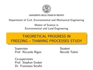 Department of Civil, Environmental and Mechanical Engineering
Master of Science in
Environmental and Land Engineering
THEORETICAL PROGRESS IN
FREEZING – THAWING PROCESSES STUDY
Supervisor Student
Prof. Riccardo Rigon Niccolò Tubini
Co-supervisors
Prof. Stephan Gruber
Dr. Francesco Seraﬁn
 