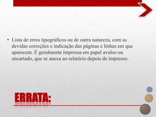 • Lista de erros tipográficos ou de outra natureza, com as
  devidas correções e indicação das páginas e linhas em que
  aparecem. É geralmente impressa em papel avulso ou
  encartado, que se anexa ao relatório depois de impresso.
 