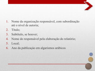 1. Nome da organização responsável, com subordinação
   até o nível de autoria;
2. Título;
3. Subtítulo, se houver;
4. Nome do responsável pela elaboração do relatório;
5. Local;
6. Ano da publicaçào em algarismos arábicos
 