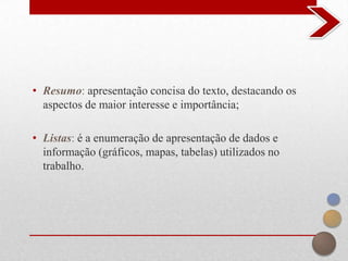 • Resumo: apresentação concisa do texto, destacando os
  aspectos de maior interesse e importância;

• Listas: é a enumeração de apresentação de dados e
  informação (gráficos, mapas, tabelas) utilizados no
  trabalho.
 