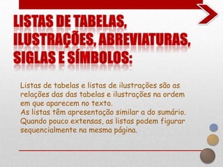 Listas de tabelas e listas de ilustrações são as
relações das das tabelas e ilustrações na ordem
em que aparecem no texto.
As listas têm apresentação similar a do sumário.
Quando pouco extensas, as listas podem figurar
sequencialmente na mesma página.
 