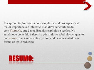 É a apresentação concisa do texto, destacando os aspectos de
maior importância e interesse. Não deve ser confundido
com Sumário, que é uma lista dos capítulos e seções. No
sumário, o conteúdo é descrito pôr títulos e subtítulos, enquanto
no resumo, que é uma síntese, o conteúdo é apresentado em
forma de texto reduzido.
 