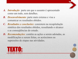A. Introdução: parte em que o assunto é apresentado
   como um todo, sem detalhes.
B. Desenvolvimento: parte mais extensa e visa a
   comunicar os resultados obtidos.
C. Resultados e conclusões: consistem na recapitulação
   sintética dos resultados obtidos, ressaltando o alcance
   e as conseqüências do estudo.
D. Recomendações: contêm as ações a serem adotadas, as
   modificações a serem feitas, os acréscimos ou
   supressões de etapas nas atividades.
 