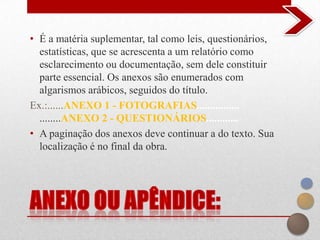 • É a matéria suplementar, tal como leis, questionários,
  estatísticas, que se acrescenta a um relatório como
  esclarecimento ou documentação, sem dele constituir
  parte essencial. Os anexos são enumerados com
  algarismos arábicos, seguidos do título.
Ex.:......ANEXO 1 - FOTOGRAFIAS................
  ........ANEXO 2 - QUESTIONÁRIOS............
• A paginação dos anexos deve continuar a do texto. Sua
  localização é no final da obra.
 