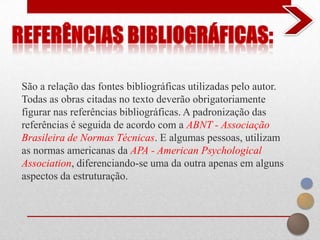 São a relação das fontes bibliográficas utilizadas pelo autor.
Todas as obras citadas no texto deverão obrigatoriamente
figurar nas referências bibliográficas. A padronização das
referências é seguida de acordo com a ABNT - Associação
Brasileira de Normas Técnicas. E algumas pessoas, utilizam
as normas americanas da APA - American Psychological
Association, diferenciando-se uma da outra apenas em alguns
aspectos da estruturação.
 