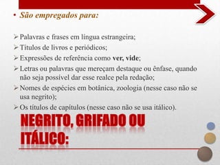• São empregados para:

 Palavras e frases em língua estrangeira;
 Títulos de livros e periódicos;
 Expressões de referência como ver, vide;
 Letras ou palavras que mereçam destaque ou ênfase, quando
  não seja possível dar esse realce pela redação;
 Nomes de espécies em botânica, zoologia (nesse caso não se
  usa negrito);
 Os títulos de capítulos (nesse caso não se usa itálico).
 