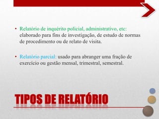 • Relatório de inquérito policial, administrativo, etc:
  elaborado para fins de investigação, de estudo de normas
  de procedimento ou de relato de visita.

• Relatório parcial: usado para abranger uma fração de
  exercício ou gestão mensal, trimestral, semestral.
 