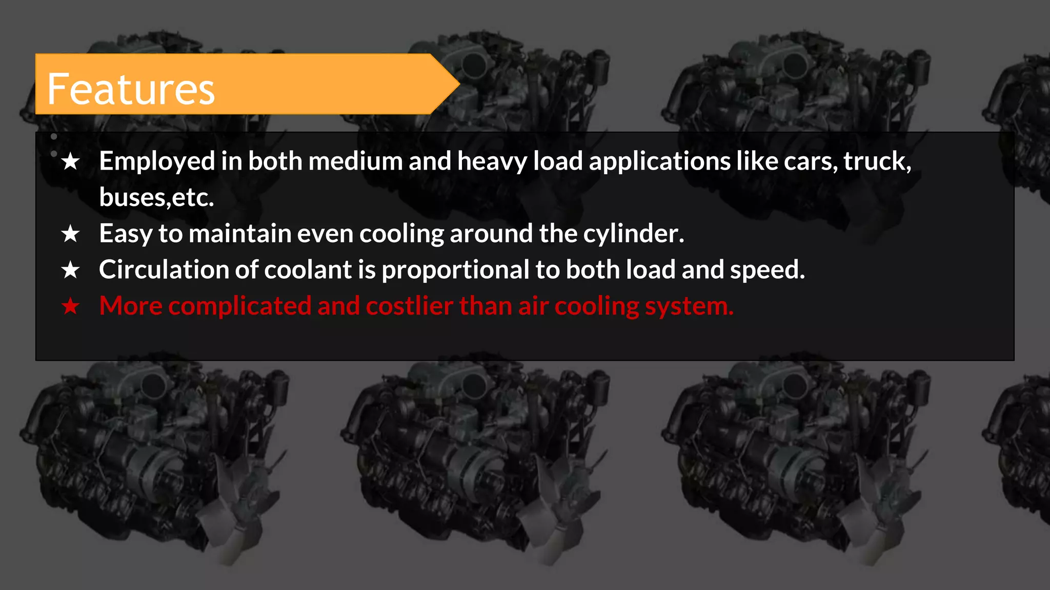Features
:★ Employed in both medium and heavy load applications like cars, truck,
buses,etc.
★ Easy to maintain even cooling around the cylinder.
★ Circulation of coolant is proportional to both load and speed.
★ More complicated and costlier than air cooling system.
 