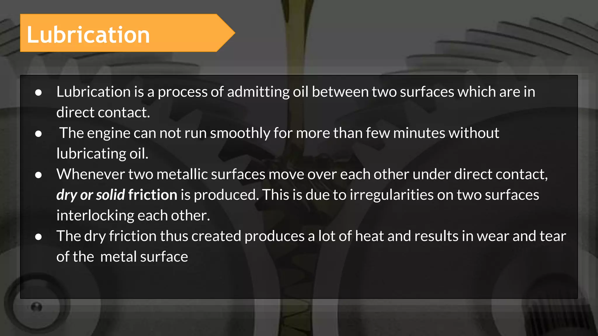 Lubrication
● Lubrication is a process of admitting oil between two surfaces which are in
direct contact.
● The engine can not run smoothly for more than few minutes without
lubricating oil.
● Whenever two metallic surfaces move over each other under direct contact,
dry or solid friction is produced. This is due to irregularities on two surfaces
interlocking each other.
● The dry friction thus created produces a lot of heat and results in wear and tear
of the metal surface
 