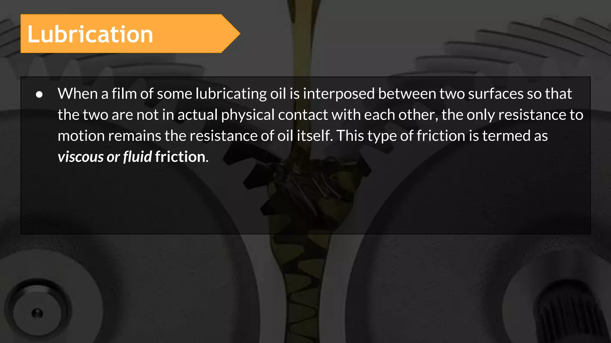 ● When a film of some lubricating oil is interposed between two surfaces so that
the two are not in actual physical contact with each other, the only resistance to
motion remains the resistance of oil itself. This type of friction is termed as
viscous or fluid friction.
Lubrication
 