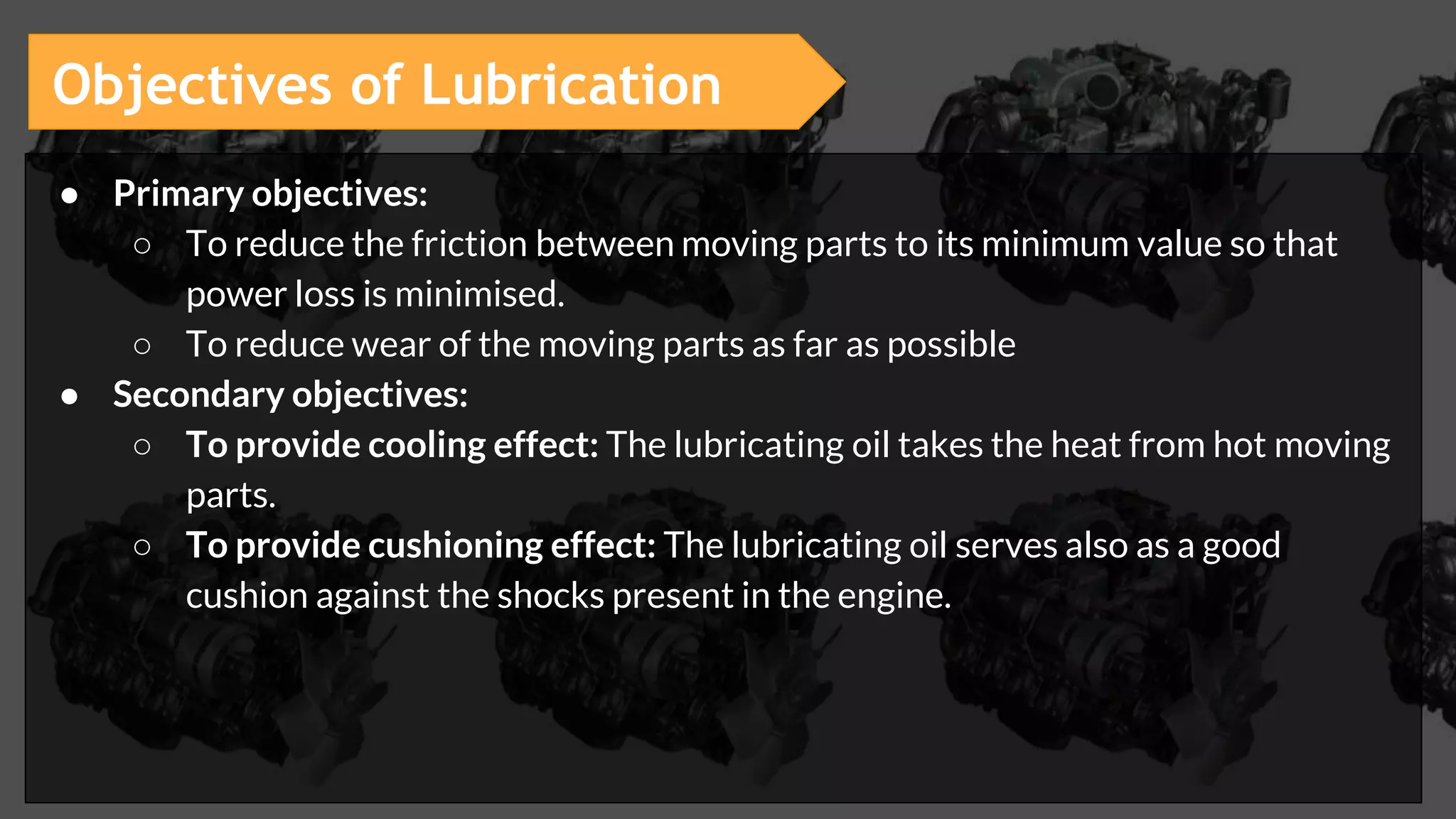 ● Primary objectives:
○ To reduce the friction between moving parts to its minimum value so that
power loss is minimised.
○ To reduce wear of the moving parts as far as possible
● Secondary objectives:
○ To provide cooling effect: The lubricating oil takes the heat from hot moving
parts.
○ To provide cushioning effect: The lubricating oil serves also as a good
cushion against the shocks present in the engine.
Objectives of Lubrication
 