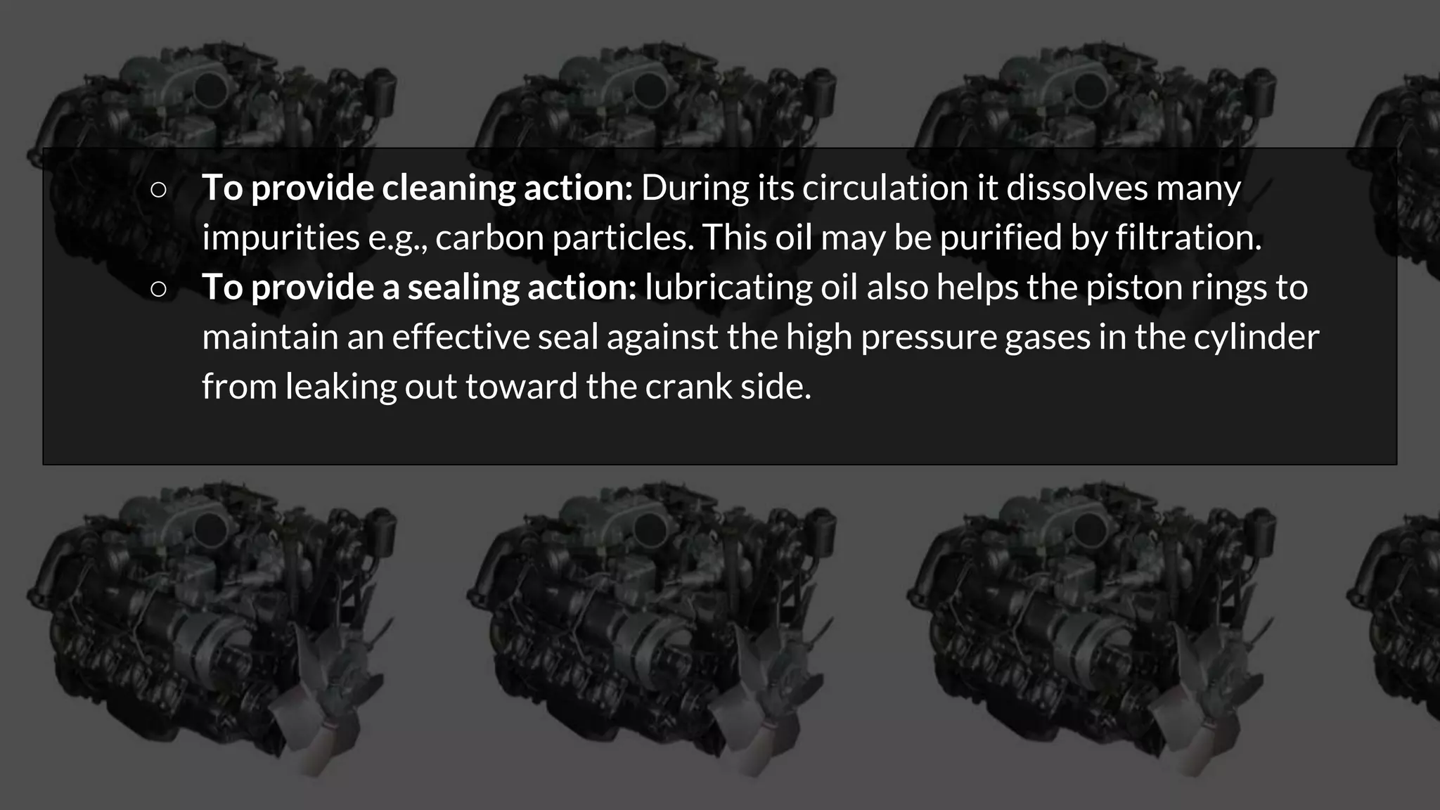 ○ To provide cleaning action: During its circulation it dissolves many
impurities e.g., carbon particles. This oil may be purified by filtration.
○ To provide a sealing action: lubricating oil also helps the piston rings to
maintain an effective seal against the high pressure gases in the cylinder
from leaking out toward the crank side.
 