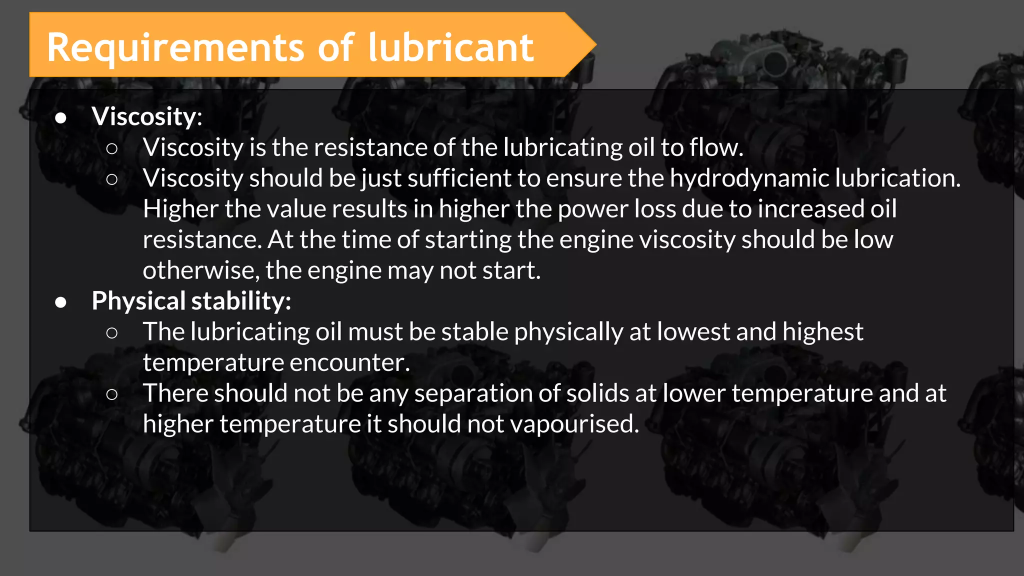 ● Viscosity:
○ Viscosity is the resistance of the lubricating oil to flow.
○ Viscosity should be just sufficient to ensure the hydrodynamic lubrication.
Higher the value results in higher the power loss due to increased oil
resistance. At the time of starting the engine viscosity should be low
otherwise, the engine may not start.
● Physical stability:
○ The lubricating oil must be stable physically at lowest and highest
temperature encounter.
○ There should not be any separation of solids at lower temperature and at
higher temperature it should not vapourised.
Requirements of lubricant
 