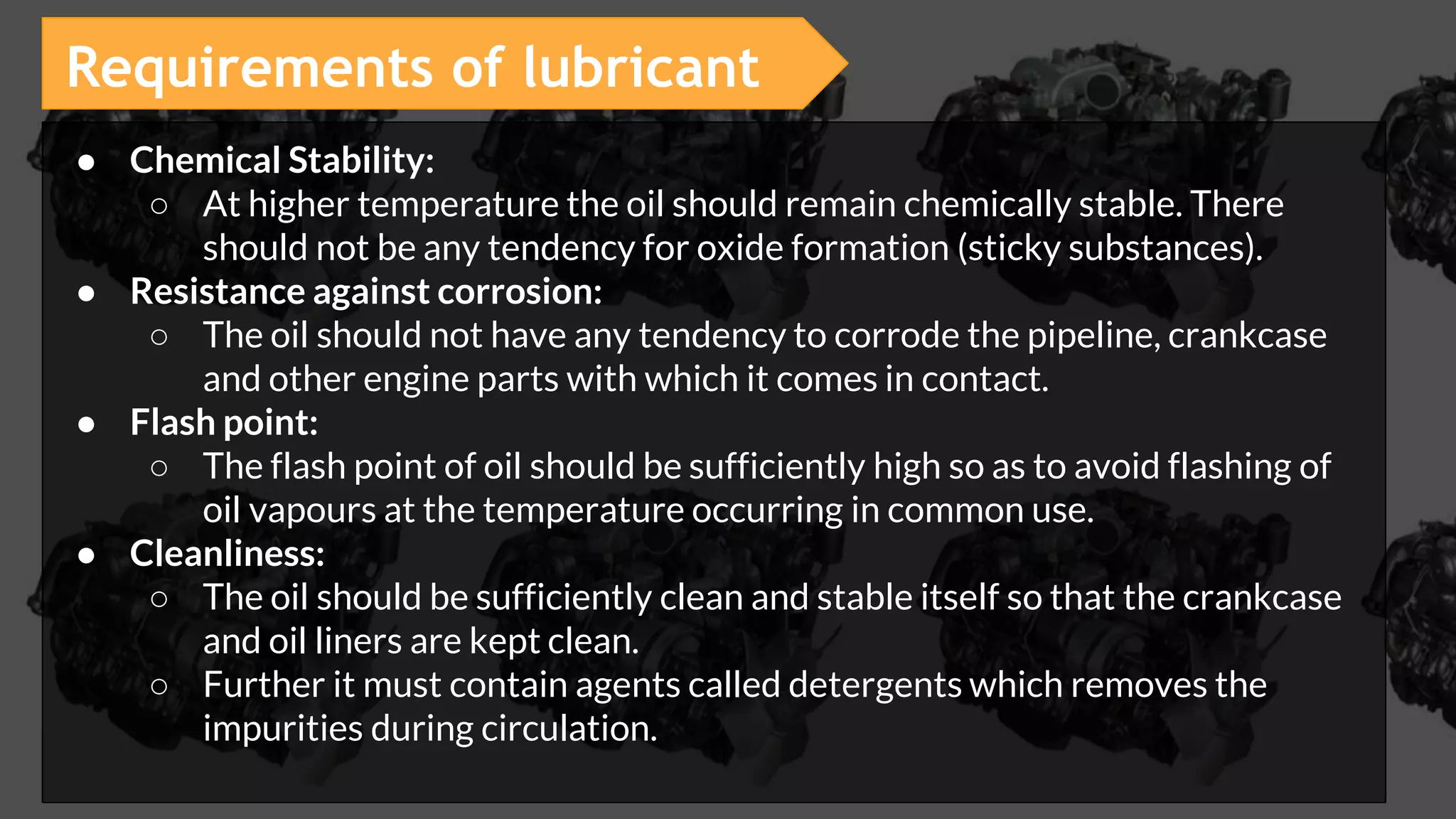 ● Chemical Stability:
○ At higher temperature the oil should remain chemically stable. There
should not be any tendency for oxide formation (sticky substances).
● Resistance against corrosion:
○ The oil should not have any tendency to corrode the pipeline, crankcase
and other engine parts with which it comes in contact.
● Flash point:
○ The flash point of oil should be sufficiently high so as to avoid flashing of
oil vapours at the temperature occurring in common use.
● Cleanliness:
○ The oil should be sufficiently clean and stable itself so that the crankcase
and oil liners are kept clean.
○ Further it must contain agents called detergents which removes the
impurities during circulation.
Requirements of lubricant
 