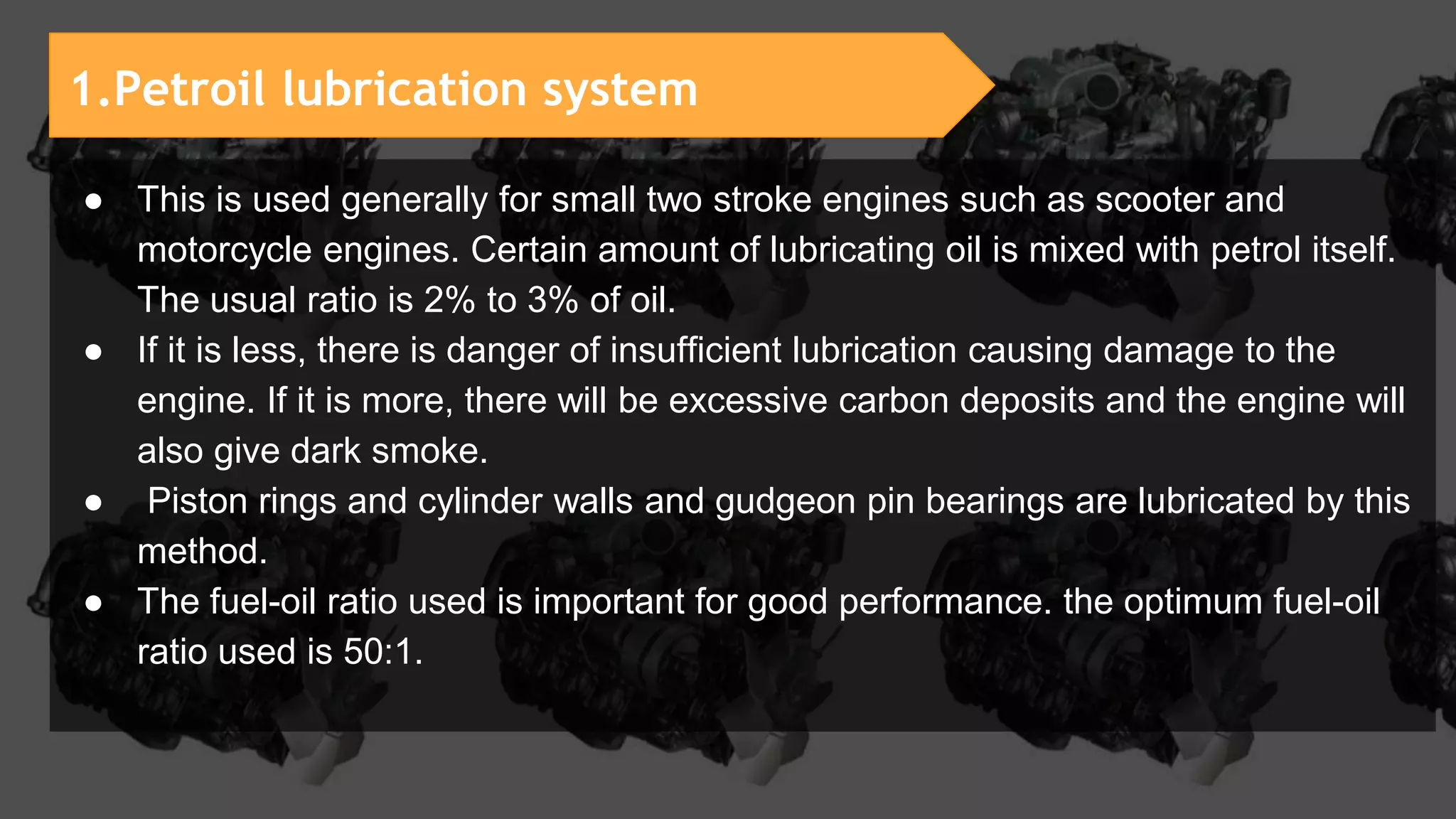 1.Petroil lubrication system
● This is used generally for small two stroke engines such as scooter and
motorcycle engines. Certain amount of lubricating oil is mixed with petrol itself.
The usual ratio is 2% to 3% of oil.
● If it is less, there is danger of insufficient lubrication causing damage to the
engine. If it is more, there will be excessive carbon deposits and the engine will
also give dark smoke.
● Piston rings and cylinder walls and gudgeon pin bearings are lubricated by this
method.
● The fuel-oil ratio used is important for good performance. the optimum fuel-oil
ratio used is 50:1.
 