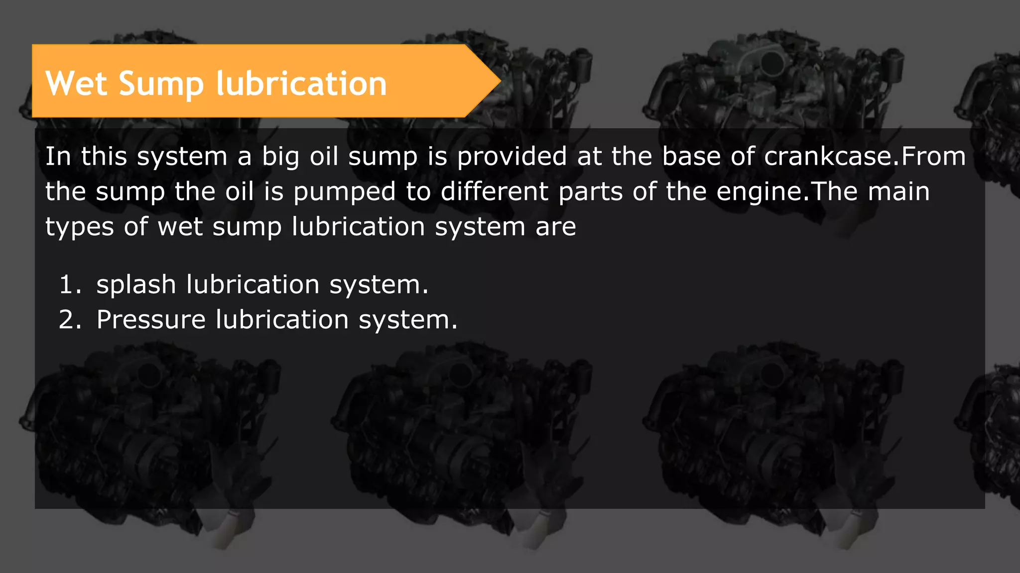 Wet Sump lubrication
In this system a big oil sump is provided at the base of crankcase.From
the sump the oil is pumped to different parts of the engine.The main
types of wet sump lubrication system are
1. splash lubrication system.
2. Pressure lubrication system.
 
