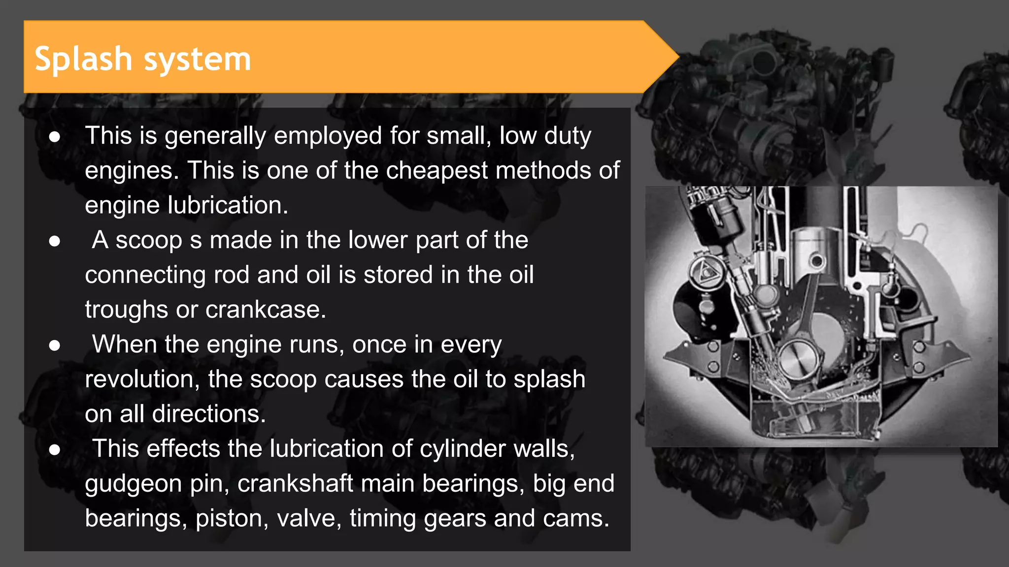 ● This is generally employed for small, low duty
engines. This is one of the cheapest methods of
engine lubrication.
● A scoop s made in the lower part of the
connecting rod and oil is stored in the oil
troughs or crankcase.
● When the engine runs, once in every
revolution, the scoop causes the oil to splash
on all directions.
● This effects the lubrication of cylinder walls,
gudgeon pin, crankshaft main bearings, big end
bearings, piston, valve, timing gears and cams.
Splash system
 