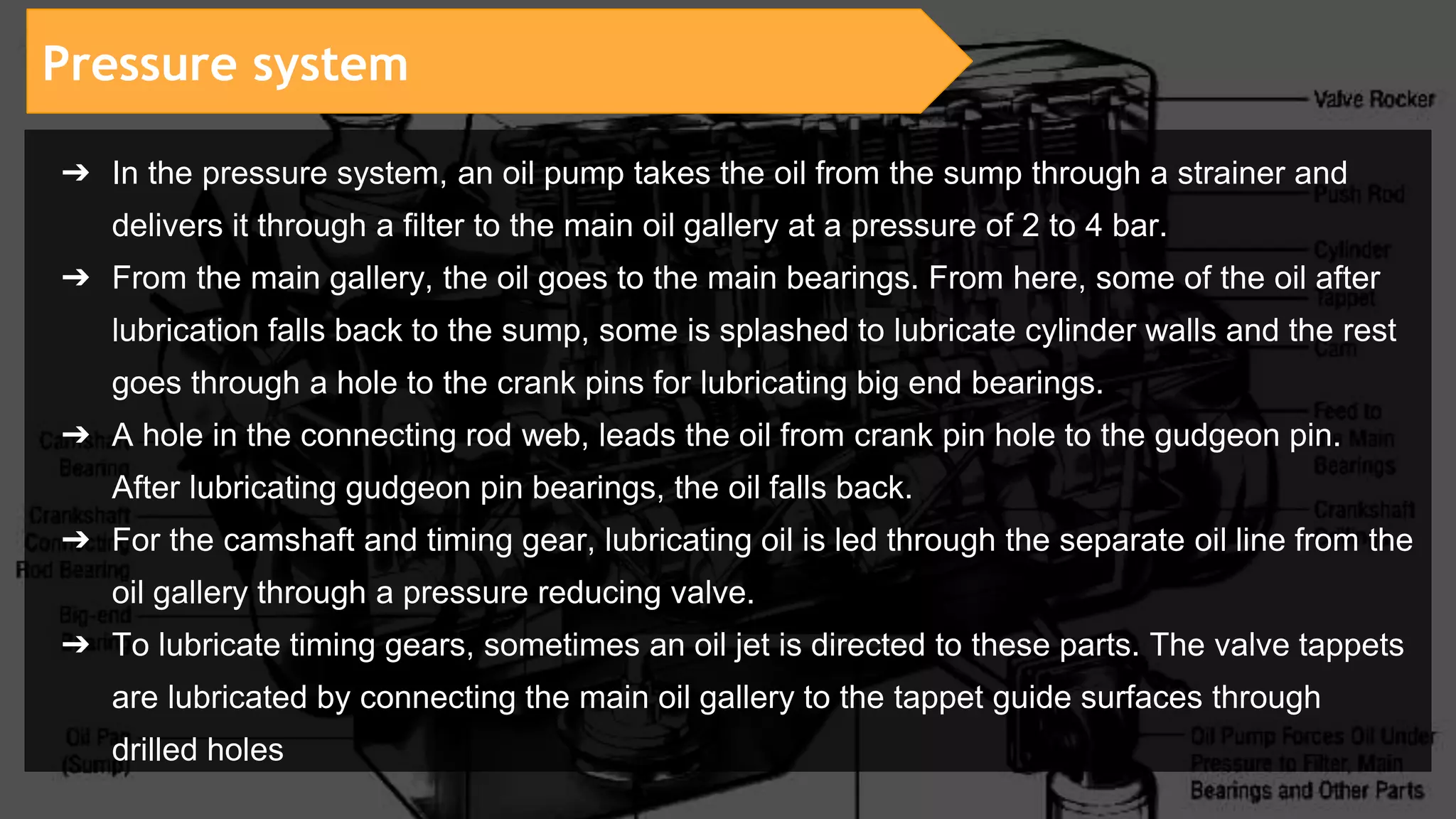 Pressure system
➔ In the pressure system, an oil pump takes the oil from the sump through a strainer and
delivers it through a filter to the main oil gallery at a pressure of 2 to 4 bar.
➔ From the main gallery, the oil goes to the main bearings. From here, some of the oil after
lubrication falls back to the sump, some is splashed to lubricate cylinder walls and the rest
goes through a hole to the crank pins for lubricating big end bearings.
➔ A hole in the connecting rod web, leads the oil from crank pin hole to the gudgeon pin.
After lubricating gudgeon pin bearings, the oil falls back.
➔ For the camshaft and timing gear, lubricating oil is led through the separate oil line from the
oil gallery through a pressure reducing valve.
➔ To lubricate timing gears, sometimes an oil jet is directed to these parts. The valve tappets
are lubricated by connecting the main oil gallery to the tappet guide surfaces through
drilled holes
 