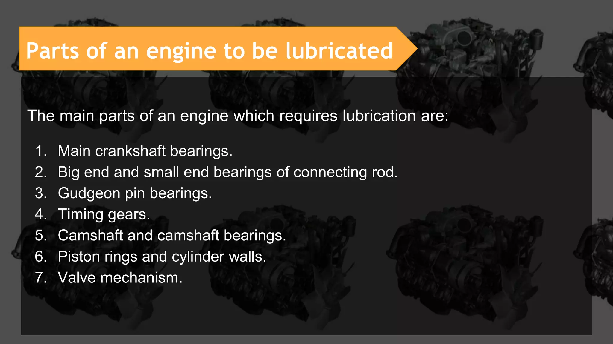 Parts of an engine to be lubricated
The main parts of an engine which requires lubrication are:
1. Main crankshaft bearings.
2. Big end and small end bearings of connecting rod.
3. Gudgeon pin bearings.
4. Timing gears.
5. Camshaft and camshaft bearings.
6. Piston rings and cylinder walls.
7. Valve mechanism.
 