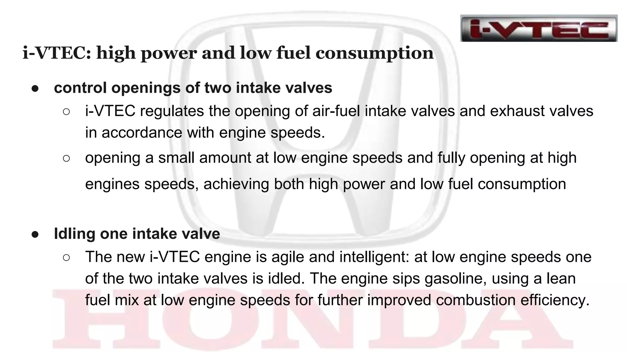 i-VTEC: high power and low fuel consumption
● control openings of two intake valves
○ i-VTEC regulates the opening of air-fuel intake valves and exhaust valves
in accordance with engine speeds.
○ opening a small amount at low engine speeds and fully opening at high
engines speeds, achieving both high power and low fuel consumption
● Idling one intake valve
○ The new i-VTEC engine is agile and intelligent: at low engine speeds one
of the two intake valves is idled. The engine sips gasoline, using a lean
fuel mix at low engine speeds for further improved combustion efficiency.
 
