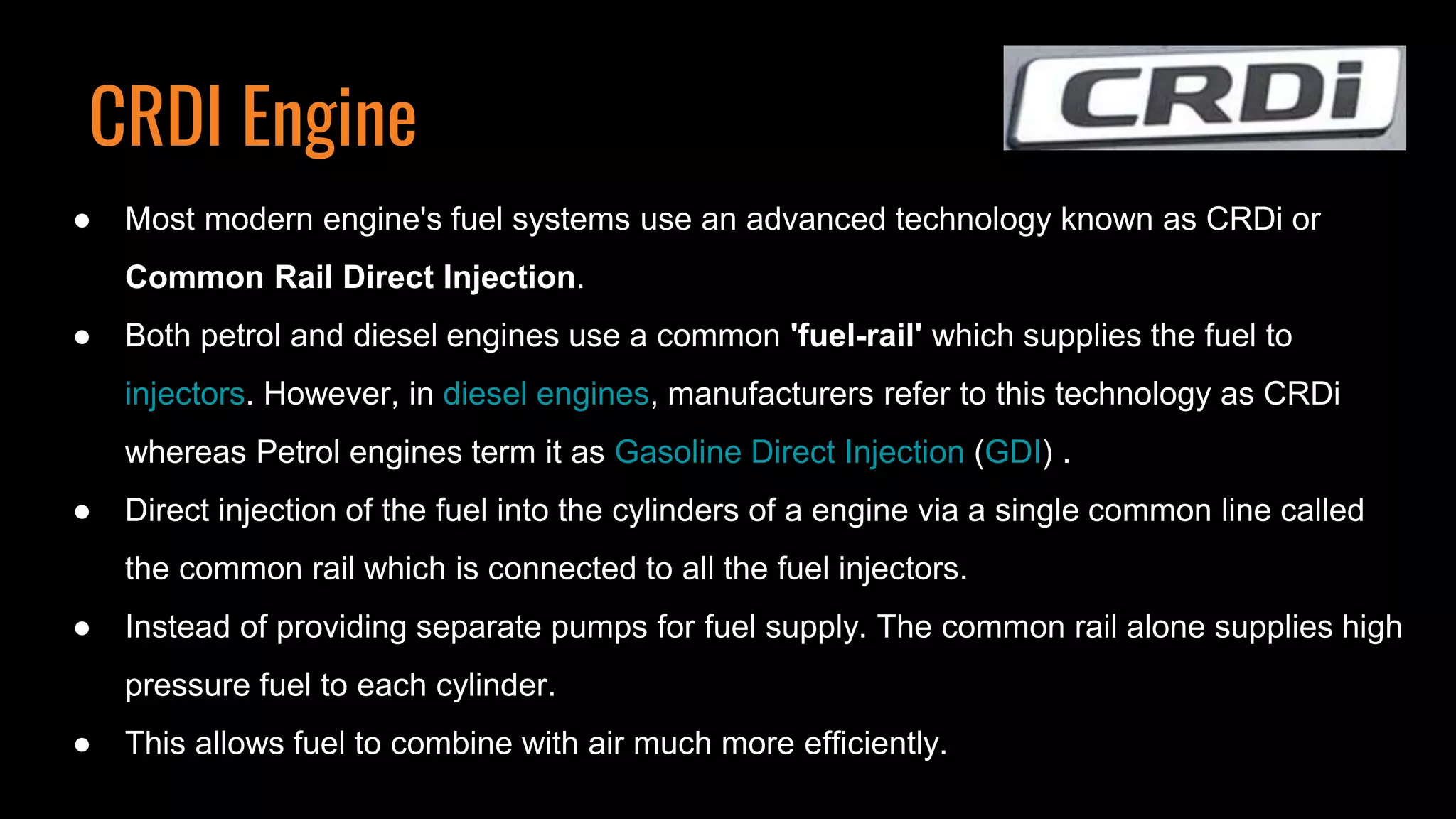 CRDI Engine
● Most modern engine's fuel systems use an advanced technology known as CRDi or
Common Rail Direct Injection.
● Both petrol and diesel engines use a common 'fuel-rail' which supplies the fuel to
injectors. However, in diesel engines, manufacturers refer to this technology as CRDi
whereas Petrol engines term it as Gasoline Direct Injection (GDI) .
● Direct injection of the fuel into the cylinders of a engine via a single common line called
the common rail which is connected to all the fuel injectors.
● Instead of providing separate pumps for fuel supply. The common rail alone supplies high
pressure fuel to each cylinder.
● This allows fuel to combine with air much more efficiently.
 