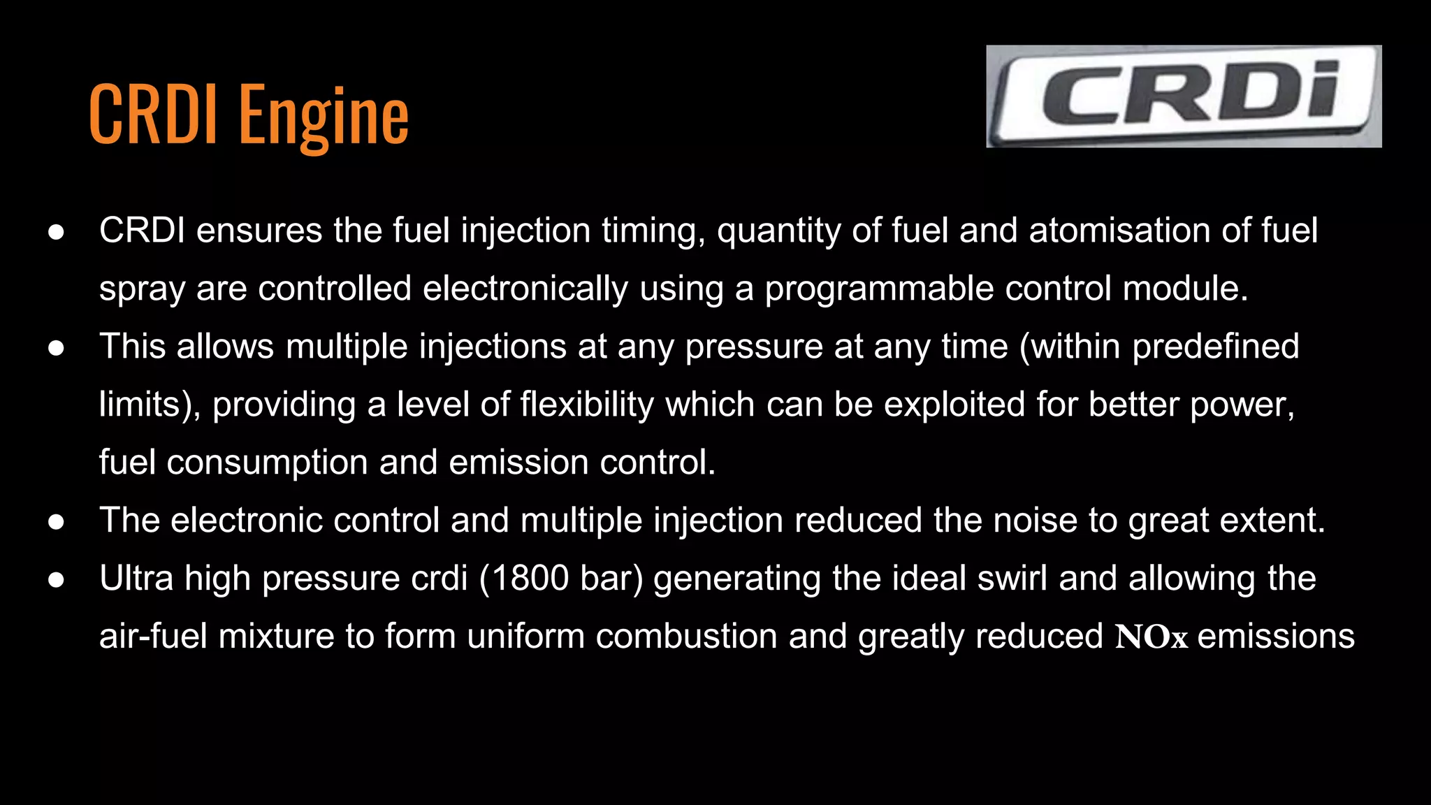 ● CRDI ensures the fuel injection timing, quantity of fuel and atomisation of fuel
spray are controlled electronically using a programmable control module.
● This allows multiple injections at any pressure at any time (within predefined
limits), providing a level of flexibility which can be exploited for better power,
fuel consumption and emission control.
● The electronic control and multiple injection reduced the noise to great extent.
● Ultra high pressure crdi (1800 bar) generating the ideal swirl and allowing the
air-fuel mixture to form uniform combustion and greatly reduced NOx emissions
CRDI Engine
 