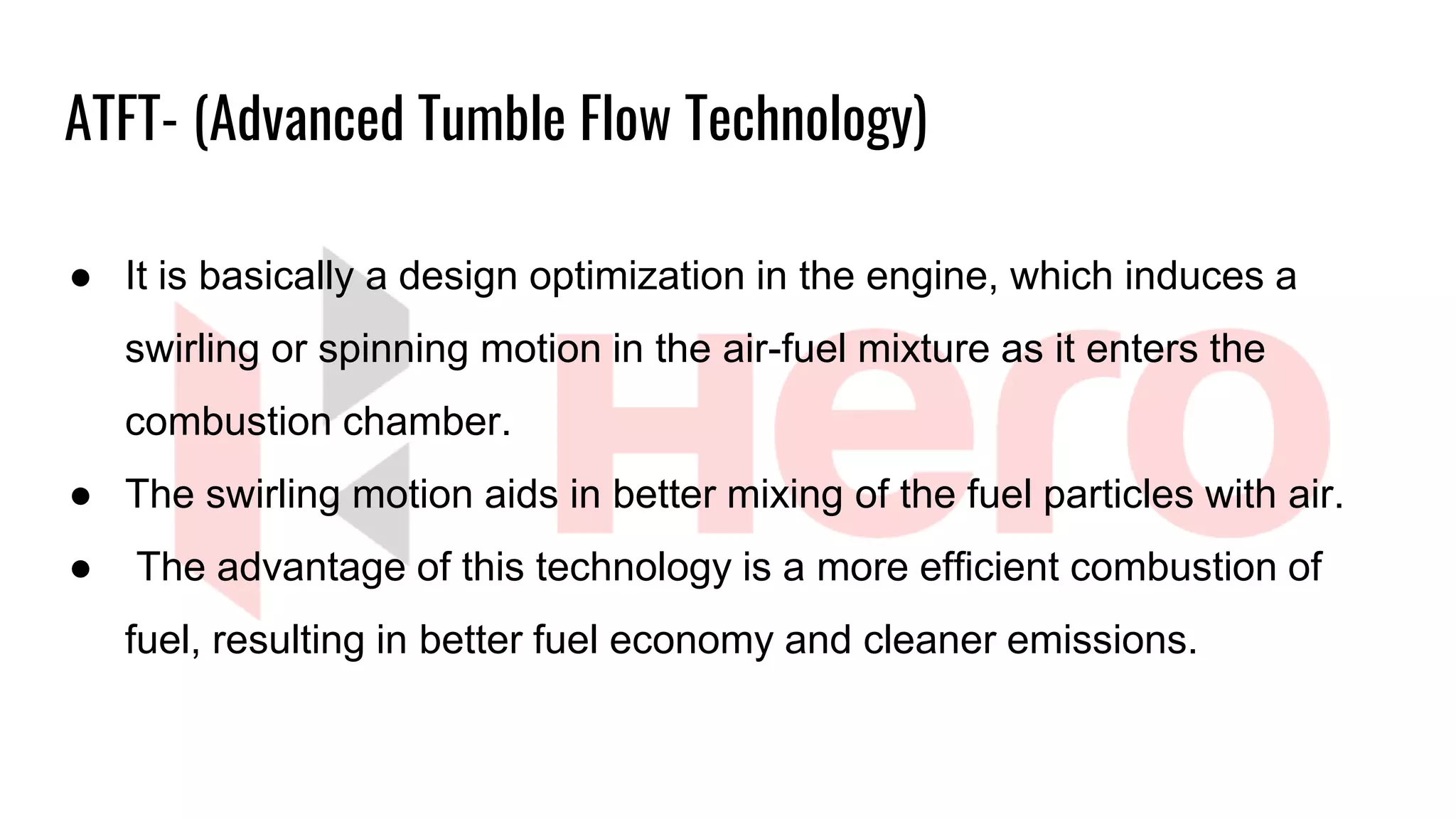 ● It is basically a design optimization in the engine, which induces a
swirling or spinning motion in the air-fuel mixture as it enters the
combustion chamber.
● The swirling motion aids in better mixing of the fuel particles with air.
● The advantage of this technology is a more efficient combustion of
fuel, resulting in better fuel economy and cleaner emissions.
ATFT- (Advanced Tumble Flow Technology)
 